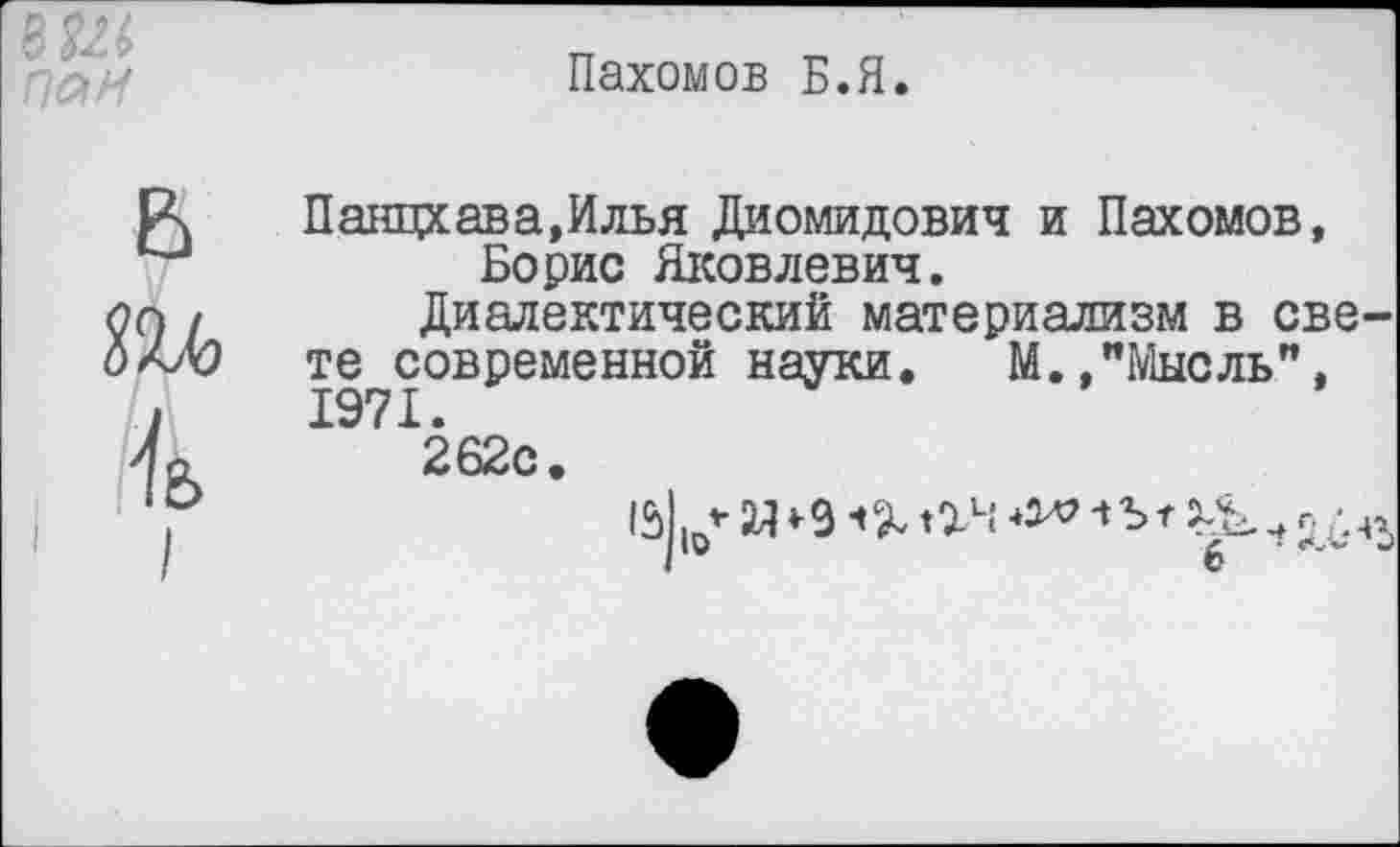 ﻿ш,
ПаИ
Пахомов Б.Я.
В т к
I
Панцхава.Илья Диомидович и Пахомов, Борис Яковлевич.
Диалектический материализм в свете современной науки. М.."Мысль", 1971.
262с.
2Я	■» Ъ г
0	б